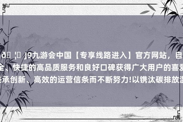 🦄J9九游会中国【专享线路进入】官方网站，自创建以来，以稳定、安全、快捷的高品质服务和良好口碑获得广大用户的喜爱和认可。秉承创新、高效的运营信条而不断努力!以镌汰碳排放温煦解交通压力-中国(九游会)官方网站