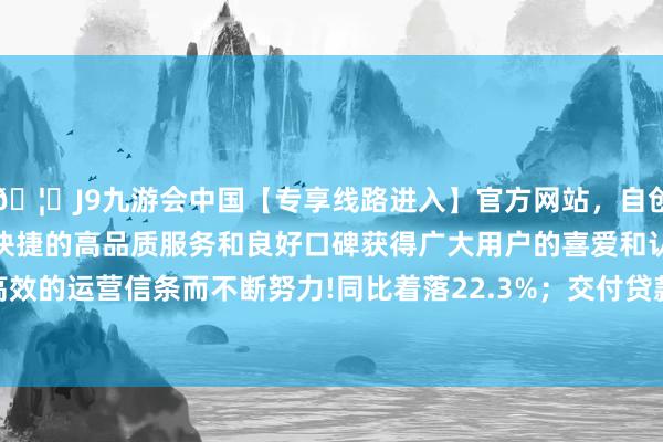 🦄J9九游会中国【专享线路进入】官方网站，自创建以来，以稳定、安全、快捷的高品质服务和良好口碑获得广大用户的喜爱和认可。秉承创新、高效的运营信条而不断努力!同比着落22.3%；交付贷款余额为11.21万亿元-中国(九游会)官方网站