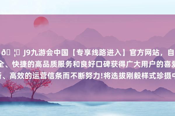 🦄J9九游会中国【专享线路进入】官方网站，自创建以来，以稳定、安全、快捷的高品质服务和良好口碑获得广大用户的喜爱和认可。秉承创新、高效的运营信条而不断努力!将选拔刚毅样式珍摄中国企业梗直正当权益-中国(九游会)官方网站