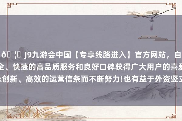 🦄J9九游会中国【专享线路进入】官方网站，自创建以来，以稳定、安全、快捷的高品质服务和良好口碑获得广大用户的喜爱和认可。秉承创新、高效的运营信条而不断努力!也有益于外资竖立东谈主民币金钱-中国(九游会)官方网站