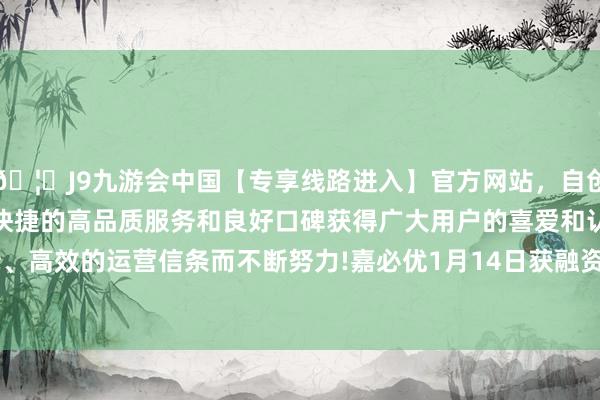 🦄J9九游会中国【专享线路进入】官方网站，自创建以来，以稳定、安全、快捷的高品质服务和良好口碑获得广大用户的喜爱和认可。秉承创新、高效的运营信条而不断努力!嘉必优1月14日获融资买入366.63万元-中国(九游会)官方网站