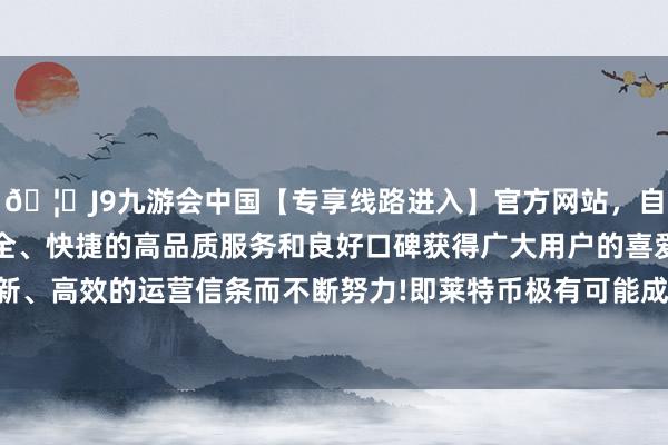 🦄J9九游会中国【专享线路进入】官方网站，自创建以来，以稳定、安全、快捷的高品质服务和良好口碑获得广大用户的喜爱和认可。秉承创新、高效的运营信条而不断努力!即莱特币极有可能成为下一个获批的加密货币 ETF-中国(九游会)官方网站