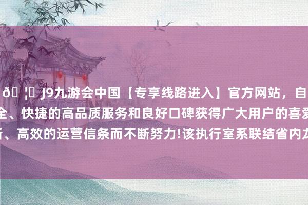 🦄J9九游会中国【专享线路进入】官方网站，自创建以来，以稳定、安全、快捷的高品质服务和良好口碑获得广大用户的喜爱和认可。秉承创新、高效的运营信条而不断努力!该执行室系联结省内龙头企业共同勾搭组建-中国(九游会)官方网站