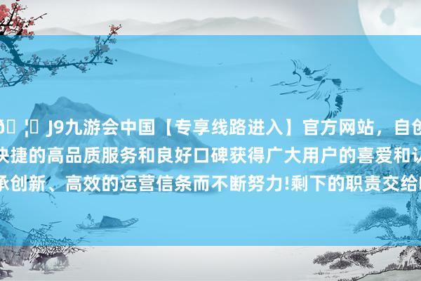 🦄J9九游会中国【专享线路进入】官方网站，自创建以来，以稳定、安全、快捷的高品质服务和良好口碑获得广大用户的喜爱和认可。秉承创新、高效的运营信条而不断努力!剩下的职责交给HelixFold3-中国(九游会)官方网站