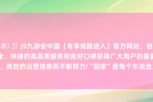 🦄J9九游会中国【专享线路进入】官方网站，自创建以来，以稳定、安全、快捷的高品质服务和良好口碑获得广大用户的喜爱和认可。秉承创新、高效的运营信条而不断努力!“回家”是每个东说念主内心最期盼的一件事-中国(九游会)官方网站