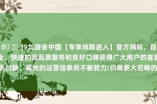 🦄J9九游会中国【专享线路进入】官方网站，自创建以来，以稳定、安全、快捷的高品质服务和良好口碑获得广大用户的喜爱和认可。秉承创新、高效的运营信条而不断努力!仍需更大范畴的矫正和刺激时势-中国(九游会)官方网站