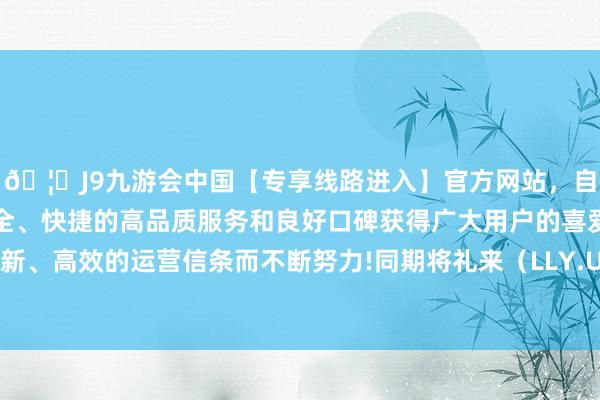🦄J9九游会中国【专享线路进入】官方网站，自创建以来，以稳定、安全、快捷的高品质服务和良好口碑获得广大用户的喜爱和认可。秉承创新、高效的运营信条而不断努力!同期将礼来（LLY.US）移出该首选名单-中国(九游会)官方网站