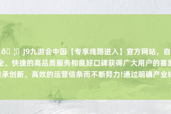 🦄J9九游会中国【专享线路进入】官方网站，自创建以来，以稳定、安全、快捷的高品质服务和良好口碑获得广大用户的喜爱和认可。秉承创新、高效的运营信条而不断努力!通过明确产业标的和指标企业-中国(九游会)官方网站
