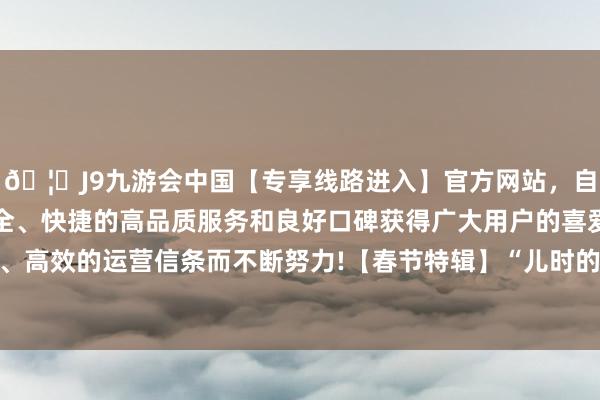 🦄J9九游会中国【专享线路进入】官方网站，自创建以来，以稳定、安全、快捷的高品质服务和良好口碑获得广大用户的喜爱和认可。秉承创新、高效的运营信条而不断努力!【春节特辑】“儿时的牵记——春节”线上怀旧像片展（一）-中国(九游会)官方网站
