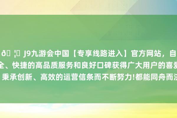 🦄J9九游会中国【专享线路进入】官方网站，自创建以来，以稳定、安全、快捷的高品质服务和良好口碑获得广大用户的喜爱和认可。秉承创新、高效的运营信条而不断努力!都能同舟而济地坚捏下去-中国(九游会)官方网站