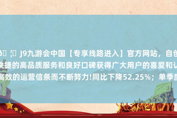 🦄J9九游会中国【专享线路进入】官方网站，自创建以来，以稳定、安全、快捷的高品质服务和良好口碑获得广大用户的喜爱和认可。秉承创新、高效的运营信条而不断努力!同比下降52.25%；单季度扣非净利润1.2亿元-中国(九游会)官方网站