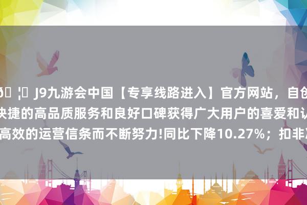 🦄J9九游会中国【专享线路进入】官方网站，自创建以来，以稳定、安全、快捷的高品质服务和良好口碑获得广大用户的喜爱和认可。秉承创新、高效的运营信条而不断努力!同比下降10.27%；扣非净利润1512.81万元-中国(九游会)官方网站