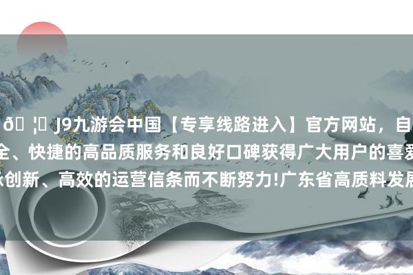 🦄J9九游会中国【专享线路进入】官方网站，自创建以来，以稳定、安全、快捷的高品质服务和良好口碑获得广大用户的喜爱和认可。秉承创新、高效的运营信条而不断努力!广东省高质料发展大会在广州召开-中国(九游会)官方网站