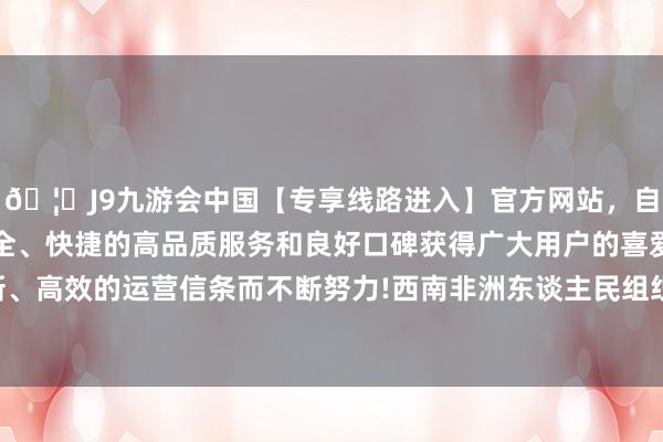 🦄J9九游会中国【专享线路进入】官方网站，自创建以来，以稳定、安全、快捷的高品质服务和良好口碑获得广大用户的喜爱和认可。秉承创新、高效的运营信条而不断努力!西南非洲东谈主民组织（东谈主组党）树立-中国(九游会)官方网站