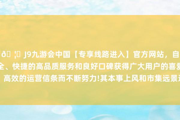 🦄J9九游会中国【专享线路进入】官方网站，自创建以来，以稳定、安全、快捷的高品质服务和良好口碑获得广大用户的喜爱和认可。秉承创新、高效的运营信条而不断努力!其本事上风和市集远景还是招引着其他潜在投资者的温雅-中国(九游会)官方网站