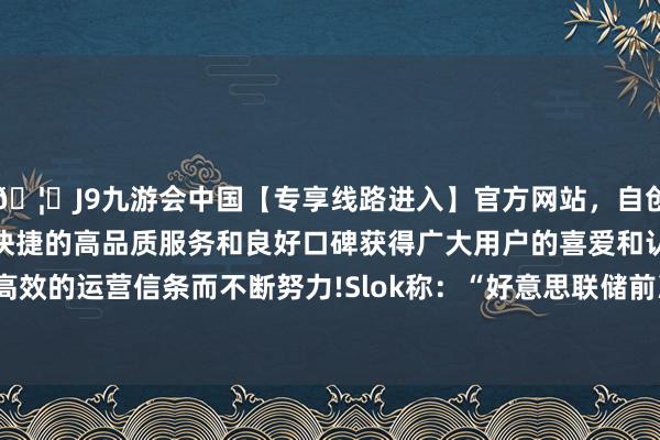 🦄J9九游会中国【专享线路进入】官方网站，自创建以来，以稳定、安全、快捷的高品质服务和良好口碑获得广大用户的喜爱和认可。秉承创新、高效的运营信条而不断努力!　　Slok称：“好意思联储前次降息是在客岁12月-中国(九游会)官方网站