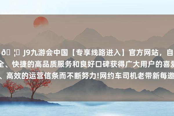 🦄J9九游会中国【专享线路进入】官方网站，自创建以来，以稳定、安全、快捷的高品质服务和良好口碑获得广大用户的喜爱和认可。秉承创新、高效的运营信条而不断努力!网约车司机老带新每邀请别称新司机完单可获45元奖励-中国(九游会)官方网站