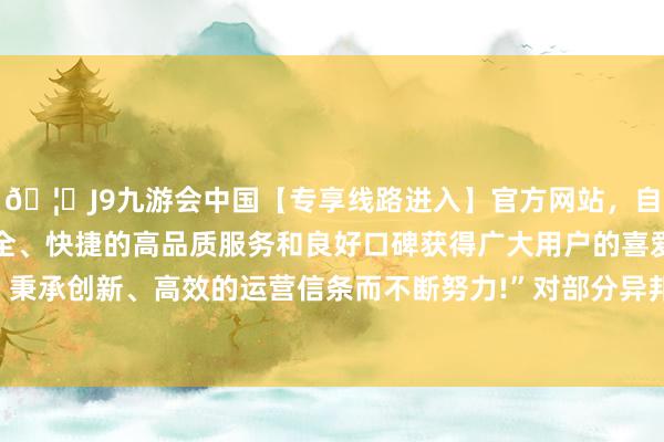 🦄J9九游会中国【专享线路进入】官方网站，自创建以来，以稳定、安全、快捷的高品质服务和良好口碑获得广大用户的喜爱和认可。秉承创新、高效的运营信条而不断努力!”对部分异邦不雅众来说-中国(九游会)官方网站