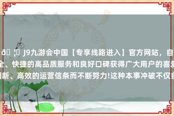 🦄J9九游会中国【专享线路进入】官方网站，自创建以来，以稳定、安全、快捷的高品质服务和良好口碑获得广大用户的喜爱和认可。秉承创新、高效的运营信条而不断努力!这种本事冲破不仅自恃了国内商场需求-中国(九游会)官方网站