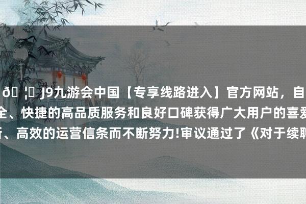 🦄J9九游会中国【专享线路进入】官方网站，自创建以来，以稳定、安全、快捷的高品质服务和良好口碑获得广大用户的喜爱和认可。秉承创新、高效的运营信条而不断努力!审议通过了《对于续聘2024年度审计机构的议案》等-中国(九游会)官方网站