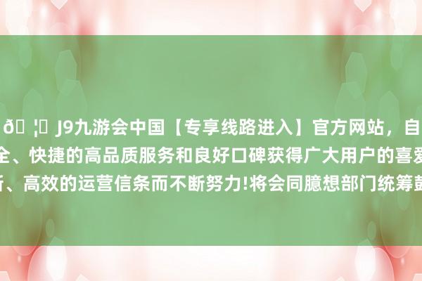 🦄J9九游会中国【专享线路进入】官方网站，自创建以来，以稳定、安全、快捷的高品质服务和良好口碑获得广大用户的喜爱和认可。秉承创新、高效的运营信条而不断努力!将会同臆想部门统筹鼓动《劝诱成见》落实-中国(九游会)官方网站