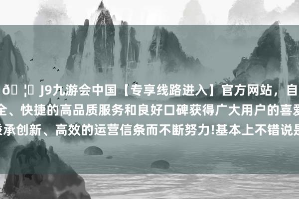 🦄J9九游会中国【专享线路进入】官方网站，自创建以来，以稳定、安全、快捷的高品质服务和良好口碑获得广大用户的喜爱和认可。秉承创新、高效的运营信条而不断努力!基本上不错说是＂带资下场＂-中国(九游会)官方网站