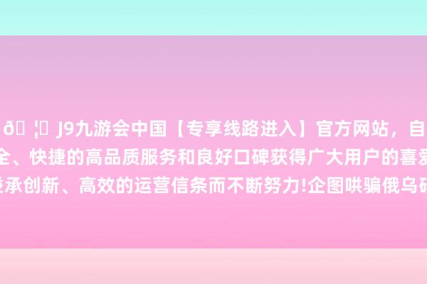 🦄J9九游会中国【专享线路进入】官方网站，自创建以来，以稳定、安全、快捷的高品质服务和良好口碑获得广大用户的喜爱和认可。秉承创新、高效的运营信条而不断努力!企图哄骗俄乌碎裂收缩俄罗斯-中国(九游会)官方网站