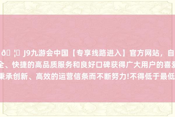🦄J9九游会中国【专享线路进入】官方网站，自创建以来，以稳定、安全、快捷的高品质服务和良好口碑获得广大用户的喜爱和认可。秉承创新、高效的运营信条而不断努力!不得低于最低工资法式80%-中国(九游会)官方网站