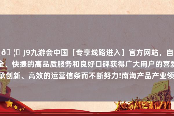 🦄J9九游会中国【专享线路进入】官方网站，自创建以来，以稳定、安全、快捷的高品质服务和良好口碑获得广大用户的喜爱和认可。秉承创新、高效的运营信条而不断努力!南海产品产业领域如故终点宏大-中国(九游会)官方网站