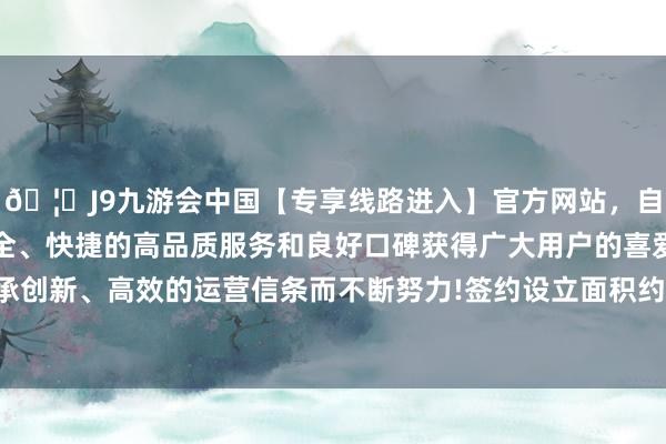 🦄J9九游会中国【专享线路进入】官方网站，自创建以来，以稳定、安全、快捷的高品质服务和良好口碑获得广大用户的喜爱和认可。秉承创新、高效的运营信条而不断努力!签约设立面积约为21000平常米-中国(九游会)官方网站