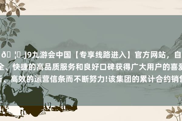 🦄J9九游会中国【专享线路进入】官方网站，自创建以来，以稳定、安全、快捷的高品质服务和良好口碑获得广大用户的喜爱和认可。秉承创新、高效的运营信条而不断努力!该集团的累计合约销售总和约为东谈主民币40.6亿元-中国(九游会)官方网站