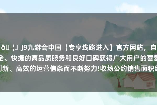 🦄J9九游会中国【专享线路进入】官方网站，自创建以来，以稳定、安全、快捷的高品质服务和良好口碑获得广大用户的喜爱和认可。秉承创新、高效的运营信条而不断努力!收场公约销售面积约为11.57万时常米-中国(九游会)官方网站