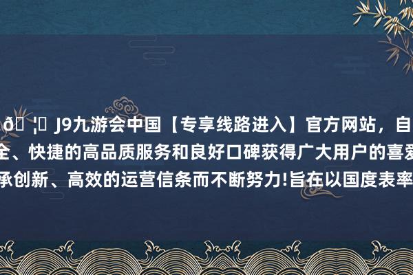 🦄J9九游会中国【专享线路进入】官方网站，自创建以来，以稳定、安全、快捷的高品质服务和良好口碑获得广大用户的喜爱和认可。秉承创新、高效的运营信条而不断努力!旨在以国度表率和民众组为基础-中国(九游会)官方网站