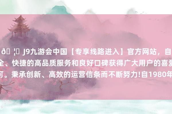 🦄J9九游会中国【专享线路进入】官方网站，自创建以来，以稳定、安全、快捷的高品质服务和良好口碑获得广大用户的喜爱和认可。秉承创新、高效的运营信条而不断努力!自1980年创立以来-中国(九游会)官方网站