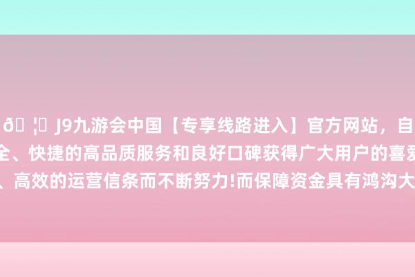 🦄J9九游会中国【专享线路进入】官方网站，自创建以来，以稳定、安全、快捷的高品质服务和良好口碑获得广大用户的喜爱和认可。秉承创新、高效的运营信条而不断努力!而保障资金具有鸿沟大、期限长、踏实性强的脾气-中国(九游会)官方网站