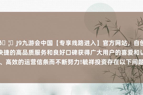 🦄J9九游会中国【专享线路进入】官方网站，自创建以来，以稳定、安全、快捷的高品质服务和良好口碑获得广大用户的喜爱和认可。秉承创新、高效的运营信条而不断努力!毓祥投资存在以下问题：　　2024年8月5日-中国(九游会)官方网站