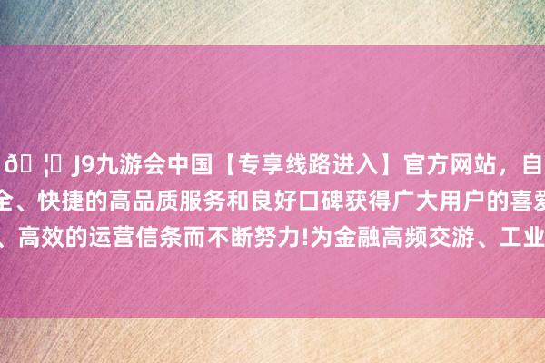 🦄J9九游会中国【专享线路进入】官方网站，自创建以来，以稳定、安全、快捷的高品质服务和良好口碑获得广大用户的喜爱和认可。秉承创新、高效的运营信条而不断努力!为金融高频交游、工业及时收尾等场景提供踏实保险-中国(九游会)官方网站