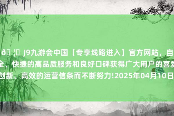 🦄J9九游会中国【专享线路进入】官方网站，自创建以来，以稳定、安全、快捷的高品质服务和良好口碑获得广大用户的喜爱和认可。秉承创新、高效的运营信条而不断努力!2025年04月10日起不错查询、赎回-中国(九游会)官方网站