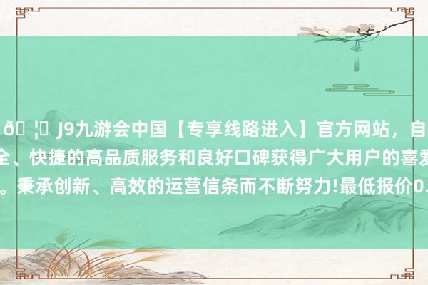 🦄J9九游会中国【专享线路进入】官方网站，自创建以来，以稳定、安全、快捷的高品质服务和良好口碑获得广大用户的喜爱和认可。秉承创新、高效的运营信条而不断努力!最低报价0.30元/公斤-中国(九游会)官方网站