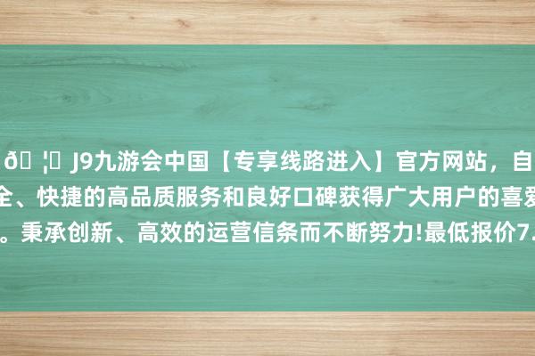 🦄J9九游会中国【专享线路进入】官方网站，自创建以来，以稳定、安全、快捷的高品质服务和良好口碑获得广大用户的喜爱和认可。秉承创新、高效的运营信条而不断努力!最低报价7.60元/公斤-中国(九游会)官方网站
