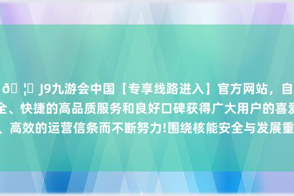 🦄J9九游会中国【专享线路进入】官方网站,自创建以来,以稳定、安全、快捷的高品质服务和良好口碑获得广大用户的喜爱和认可。秉承创新、高效的运营信条而不断努力!围绕核能安全与发展重心标的进一步深切配合-中国(九游会)官方网站