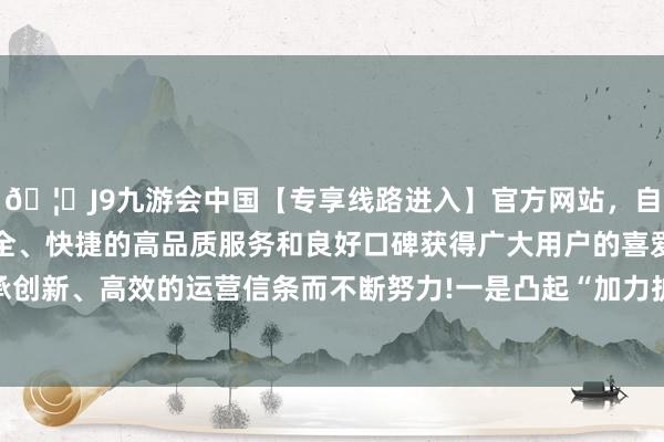 🦄J9九游会中国【专享线路进入】官方网站,自创建以来,以稳定、安全、快捷的高品质服务和良好口碑获得广大用户的喜爱和认可。秉承创新、高效的运营信条而不断努力!  一是凸起“加力扩围、优质优品”-中国(九游会)官方网站