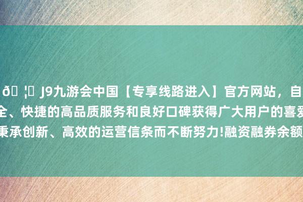 🦄J9九游会中国【专享线路进入】官方网站，自创建以来，以稳定、安全、快捷的高品质服务和良好口碑获得广大用户的喜爱和认可。秉承创新、高效的运营信条而不断努力!融资融券余额1560.94万元-中国(九游会)官方网站