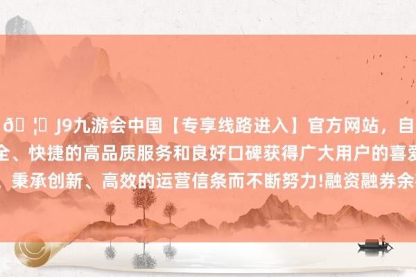 🦄J9九游会中国【专享线路进入】官方网站，自创建以来，以稳定、安全、快捷的高品质服务和良好口碑获得广大用户的喜爱和认可。秉承创新、高效的运营信条而不断努力!融资融券余额1.67亿元-中国(九游会)官方网站
