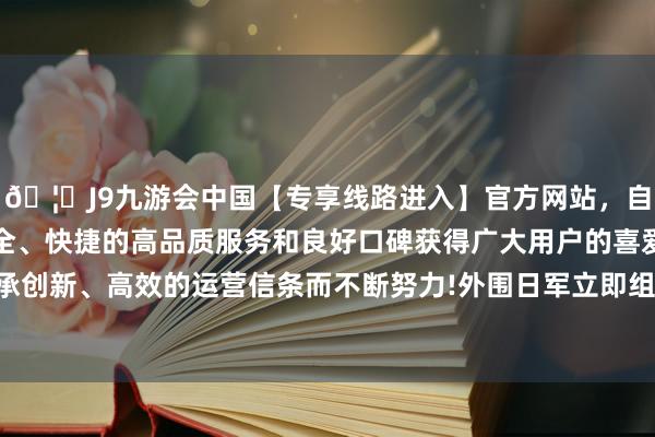 🦄J9九游会中国【专享线路进入】官方网站，自创建以来，以稳定、安全、快捷的高品质服务和良好口碑获得广大用户的喜爱和认可。秉承创新、高效的运营信条而不断努力!外围日军立即组织大股力量增援-中国(九游会)官方网站