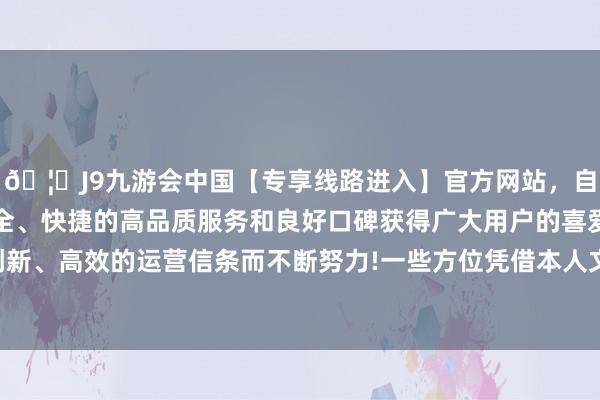 🦄J9九游会中国【专享线路进入】官方网站，自创建以来，以稳定、安全、快捷的高品质服务和良好口碑获得广大用户的喜爱和认可。秉承创新、高效的运营信条而不断努力!一些方位凭借本人文化特质和资源天赋-中国(九游会)官方网站
