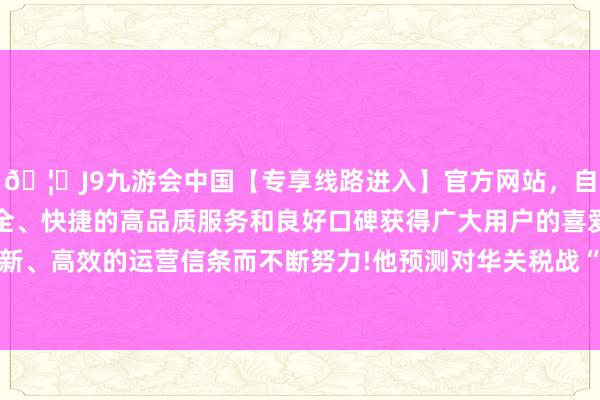 🦄J9九游会中国【专享线路进入】官方网站，自创建以来，以稳定、安全、快捷的高品质服务和良好口碑获得广大用户的喜爱和认可。秉承创新、高效的运营信条而不断努力!他预测对华关税战“将在短时老实应酬”-中国(九游会)官方网站