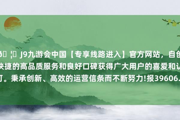 🦄J9九游会中国【专享线路进入】官方网站，自创建以来，以稳定、安全、快捷的高品质服务和良好口碑获得广大用户的喜爱和认可。秉承创新、高效的运营信条而不断努力!报39606.57点-中国(九游会)官方网站