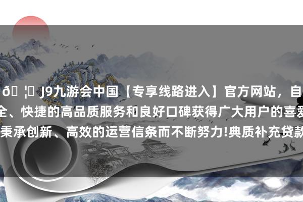🦄J9九游会中国【专享线路进入】官方网站，自创建以来，以稳定、安全、快捷的高品质服务和良好口碑获得广大用户的喜爱和认可。秉承创新、高效的运营信条而不断努力!典质补充贷款利率为2.0%-中国(九游会)官方网站
