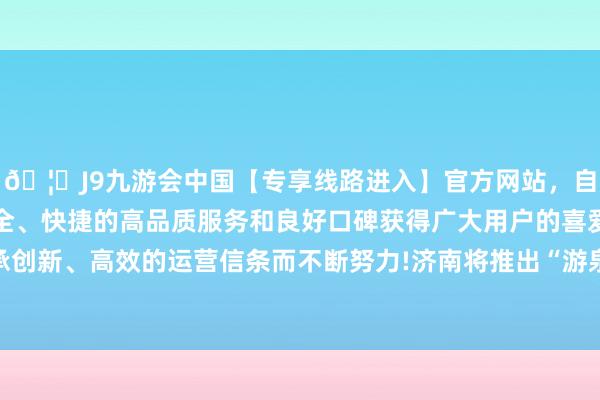 🦄J9九游会中国【专享线路进入】官方网站，自创建以来，以稳定、安全、快捷的高品质服务和良好口碑获得广大用户的喜爱和认可。秉承创新、高效的运营信条而不断努力!济南将推出“游泉打卡”机灵处事-中国(九游会)官方网站